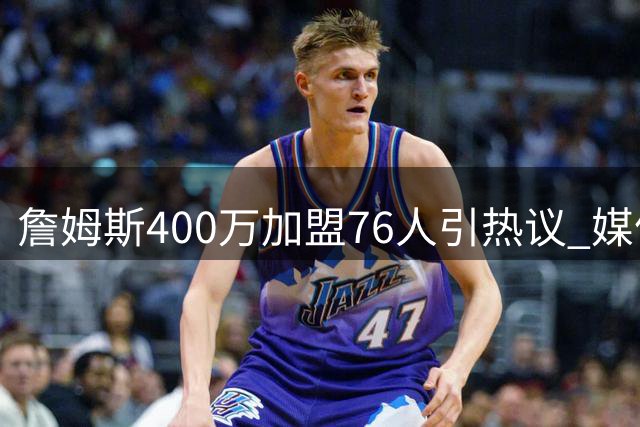 詹姆斯400万加盟76人引热议 媒体人解析老将战略价值